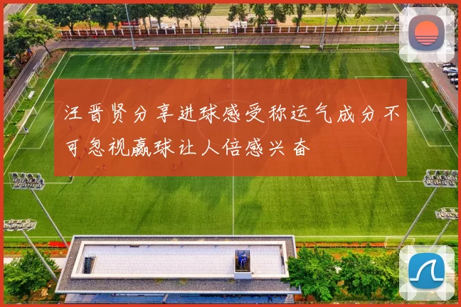 汪晋贤分享进球感受称运气成分不可忽视赢球让人倍感兴奋