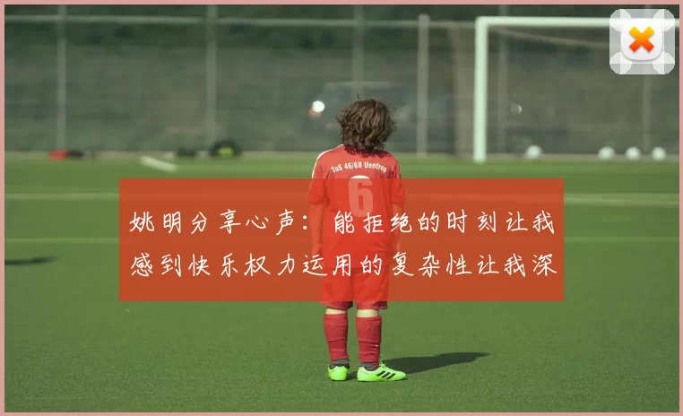 姚明分享心声：能拒绝的时刻让我感到快乐权力运用的复杂性让我深感不足