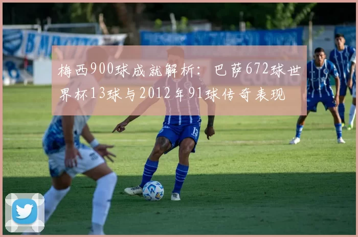 梅西900球成就解析：巴萨672球世界杯13球与2012年91球传奇表现