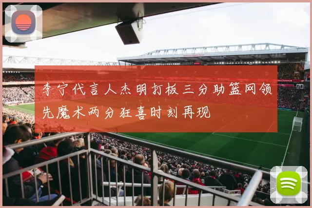 李宁代言人杰明打板三分助篮网领先魔术两分狂喜时刻再现