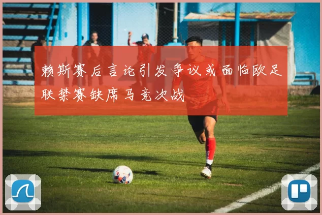 赖斯赛后言论引发争议或面临欧足联禁赛缺席马竞次战
