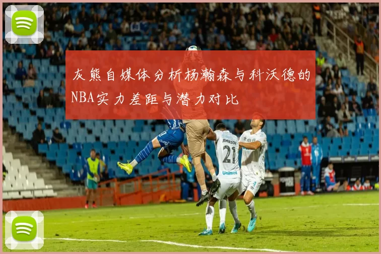 灰熊自媒体分析杨瀚森与科沃德的NBA实力差距与潜力对比