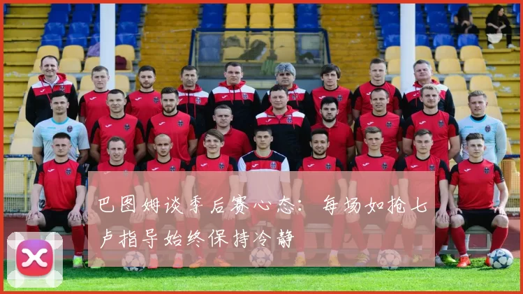 巴图姆谈季后赛心态：每场如抢七卢指导始终保持冷静