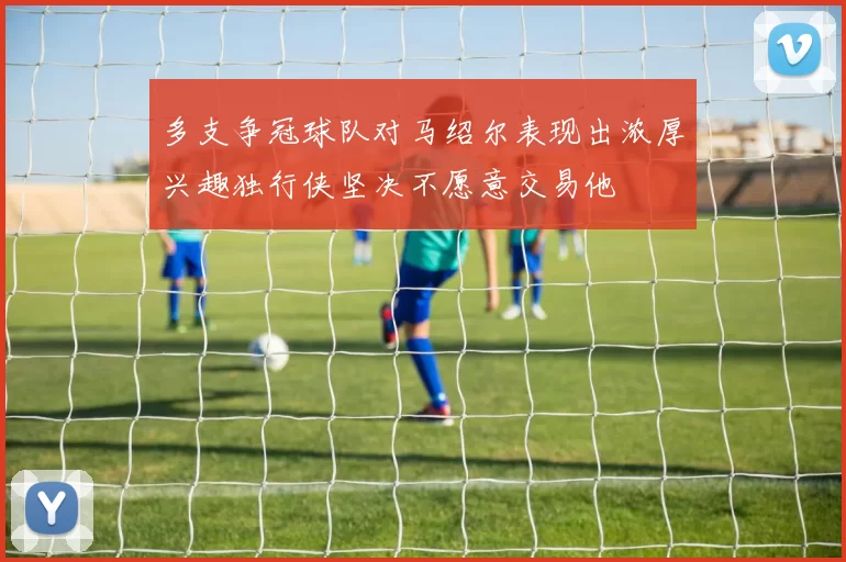 多支争冠球队对马绍尔表现出浓厚兴趣独行侠坚决不愿意交易他