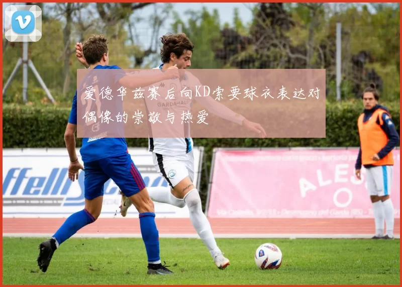 爱德华兹赛后向KD索要球衣表达对偶像的崇敬与热爱