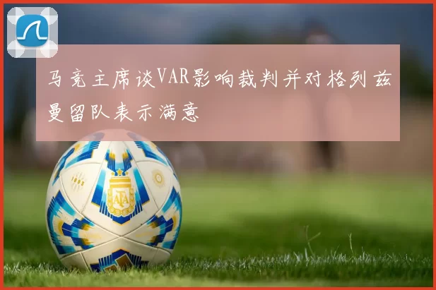 马竞主席谈VAR影响裁判并对格列兹曼留队表示满意
