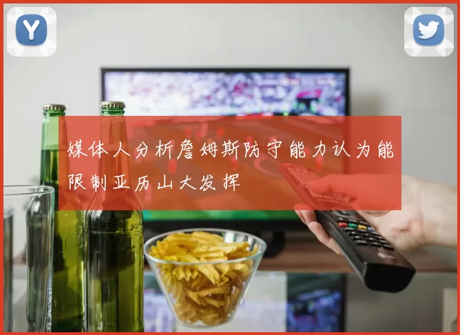 媒体人分析詹姆斯防守能力认为能限制亚历山大发挥