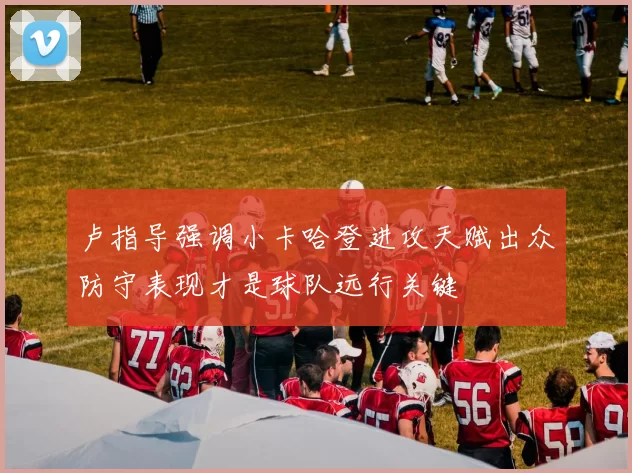卢指导强调小卡哈登进攻天赋出众防守表现才是球队远行关键
