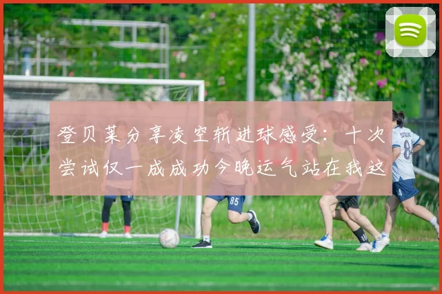 登贝莱分享凌空斩进球感受：十次尝试仅一成成功今晚运气站在我这边
