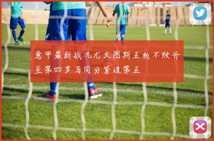 意甲最新战况尤文图斯五轮不败升至第四罗马同分紧追第五