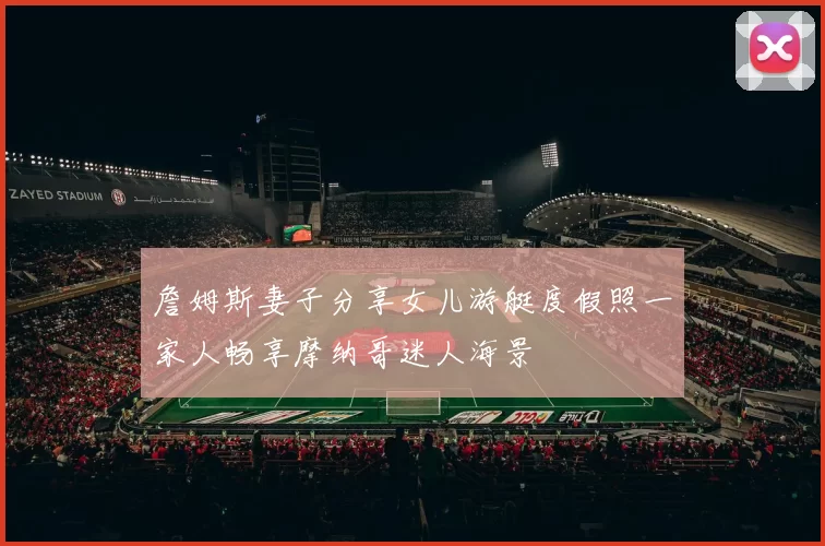 詹姆斯妻子分享女儿游艇度假照一家人畅享摩纳哥迷人海景