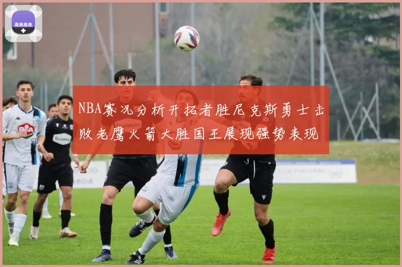 NBA赛况分析开拓者胜尼克斯勇士击败老鹰火箭大胜国王展现强势表现