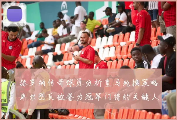 赫罗纳传奇球员分析皇马轮换策略库尔图瓦被誉为冠军门将的关键人物