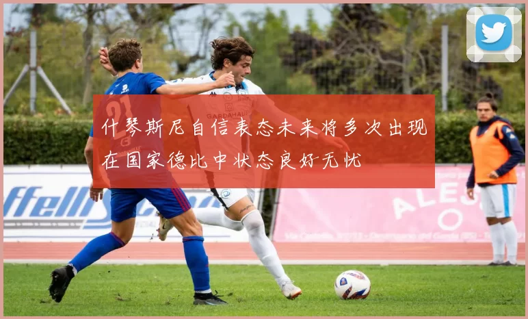 什琴斯尼自信表态未来将多次出现在国家德比中状态良好无忧