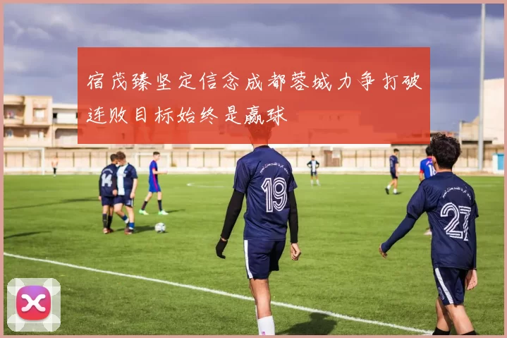 宿茂臻坚定信念成都蓉城力争打破连败目标始终是赢球