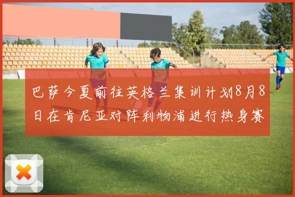 巴萨今夏前往英格兰集训计划8月8日在肯尼亚对阵利物浦进行热身赛