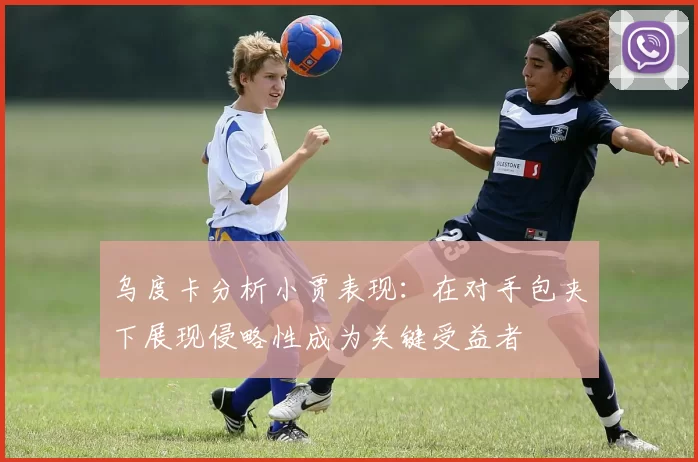 乌度卡分析小贾表现：在对手包夹下展现侵略性成为关键受益者