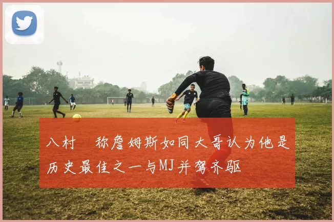 八村塁称詹姆斯如同大哥认为他是历史最佳之一与MJ并驾齐驱