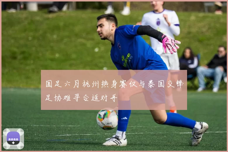 国足六月杭州热身赛仅与泰国交锋足协难寻合适对手