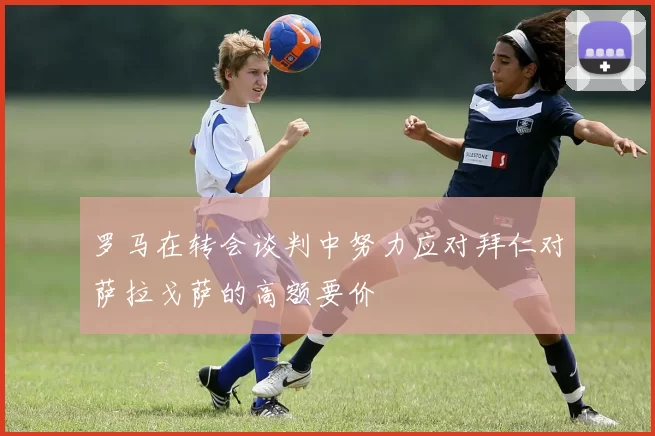 罗马在转会谈判中努力应对拜仁对萨拉戈萨的高额要价
