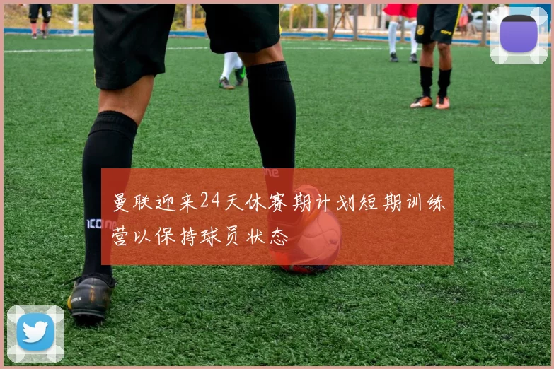 曼联迎来24天休赛期计划短期训练营以保持球员状态