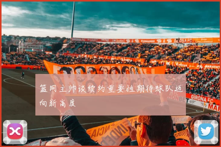 篮网主帅谈续约重要性期待球队迈向新高度