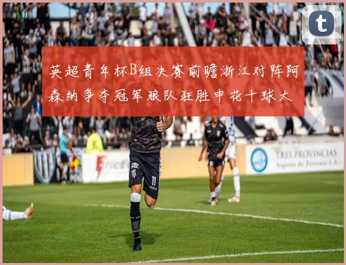 英超青年杯B组决赛前瞻浙江对阵阿森纳争夺冠军狼队狂胜申花十球大捷