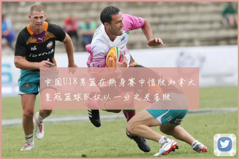 中国U18男篮在热身赛中惜败加拿大皇冠篮球队仅以一分之差落败