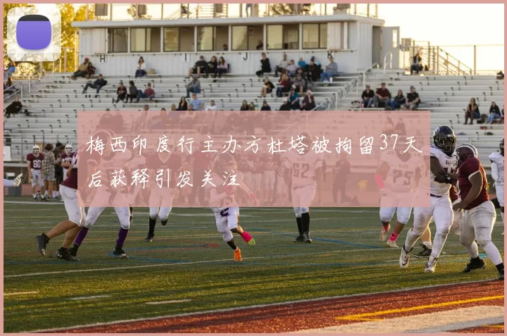 梅西印度行主办方杜塔被拘留37天后获释引发关注