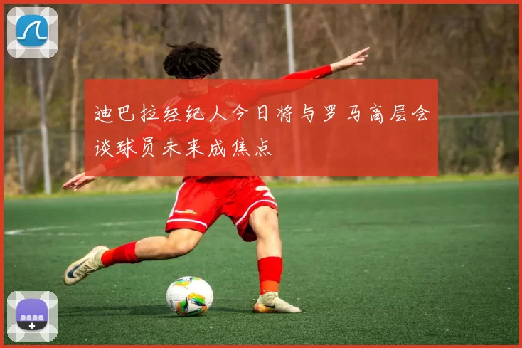 迪巴拉经纪人今日将与罗马高层会谈球员未来成焦点