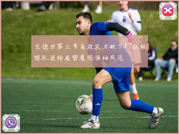 兰德尔第三节高效发力砍下17分助球队逆转局势展现领袖风范