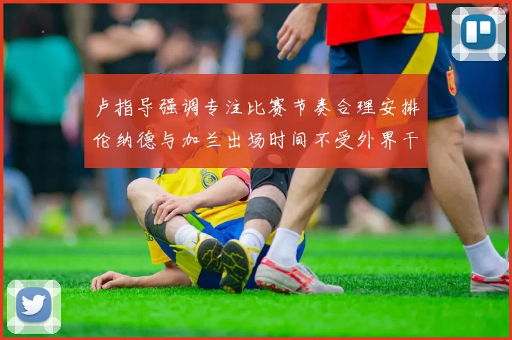 卢指导强调专注比赛节奏合理安排伦纳德与加兰出场时间不受外界干扰