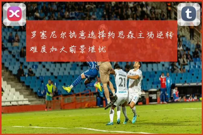 罗塞尼尔执意选择约恩森主场逆转难度加大前景堪忧