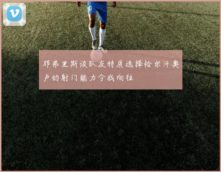 邓弗里斯谈队友特质选择恰尔汗奥卢的射门能力令我向往