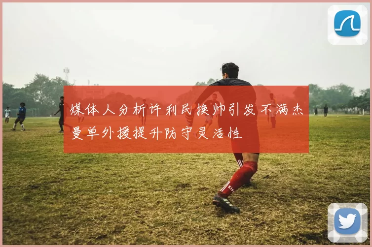媒体人分析许利民换帅引发不满杰曼单外援提升防守灵活性