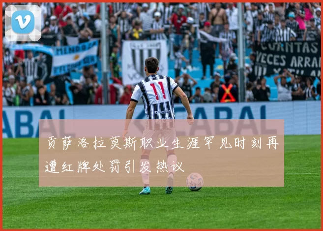 贡萨洛拉莫斯职业生涯罕见时刻再遭红牌处罚引发热议