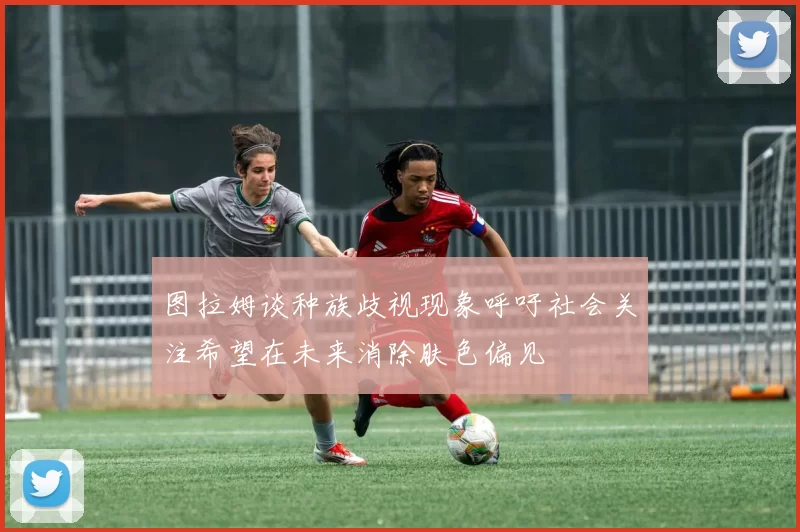 图拉姆谈种族歧视现象呼吁社会关注希望在未来消除肤色偏见