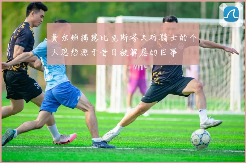 费尔顿揭露比克斯塔夫对骑士的个人恩怨源于昔日被解雇的旧事